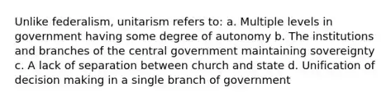 Unlike federalism, unitarism refers to: a. Multiple levels in government having some degree of autonomy b. The institutions and branches of the central government maintaining sovereignty c. A lack of separation between church and state d. Unification of decision making in a single branch of government