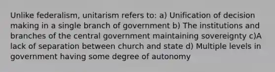 Unlike federalism, unitarism refers to: a) Unification of decision making in a single branch of government b) The institutions and branches of the central government maintaining sovereignty c)A lack of separation between church and state d) Multiple levels in government having some degree of autonomy