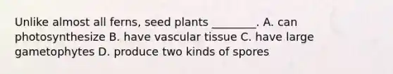 Unlike almost all ferns, seed plants ________. A. can photosynthesize B. have vascular tissue C. have large gametophytes D. produce two kinds of spores