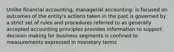 Unlike financial accounting, managerial accounting: is focused on outcomes of the entity's actions taken in the past is governed by a strict set of rules and procedures referred to as generally accepted accounting principles provides information to support decision making for business segments is confined to measurements expressed in monetary terms