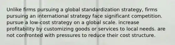 Unlike firms pursuing a global standardization strategy, firms pursuing an international strategy face significant competition. pursue a low-cost strategy on a global scale. increase profitability by customizing goods or services to local needs. are not confronted with pressures to reduce their cost structure.