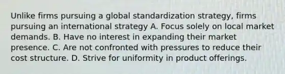 Unlike firms pursuing a global standardization strategy, firms pursuing an international strategy A. Focus solely on local market demands. B. Have no interest in expanding their market presence. C. Are not confronted with pressures to reduce their cost structure. D. Strive for uniformity in product offerings.