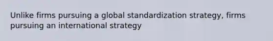 Unlike firms pursuing a global standardization strategy, firms pursuing an international strategy