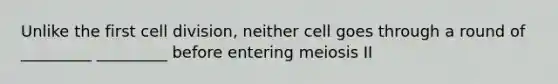 Unlike the first cell division, neither cell goes through a round of _________ _________ before entering meiosis II