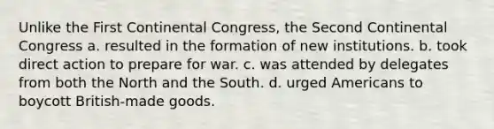 Unlike the First Continental Congress, the Second Continental Congress a. resulted in the formation of new institutions. b. took direct action to prepare for war. c. was attended by delegates from both the North and the South. d. urged Americans to boycott British-made goods.