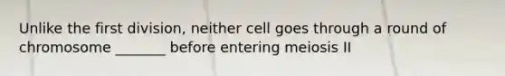 Unlike the first division, neither cell goes through a round of chromosome _______ before entering meiosis II