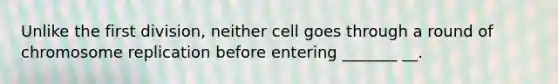 Unlike the first division, neither cell goes through a round of chromosome replication before entering _______ __.