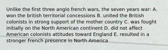 Unlike the first three anglo french wars, the seven years war: A. won the british territorial concessions B. united the British colonists in strong support of the mother country C. was fought initially on the North American continent D. did not affect American colonists attitudes toward England E. resulted in a stronger French presence in North America