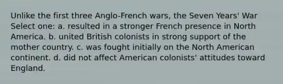 Unlike the first three Anglo-French wars, the Seven Years' War Select one: a. resulted in a stronger French presence in North America. b. united British colonists in strong support of the mother country. c. was fought initially on the North American continent. d. did not affect American colonists' attitudes toward England.