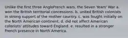 Unlike the first three AngloFrench wars, the Seven Years' War a. won the British territorial concessions. b. united British colonists in strong support of the mother country. c. was fought initially on the North American continent. d. did not affect American colonists' attitudes toward England. e. resulted in a stronger French presence in North America.