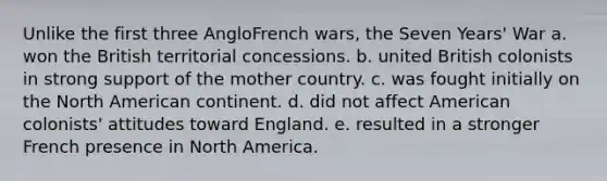 Unlike the first three AngloFrench wars, the Seven Years' War a. won the British territorial concessions. b. united British colonists in strong support of the mother country. c. was fought initially on the North American continent. d. did not affect American colonists' attitudes toward England. e. resulted in a stronger French presence in North America.