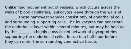 Unlike fluid movement out of vessels, which occurs across the walls of blood capillaries, leukocytes leave through the walls of ______. These narrowest venules consist only of endothelial cells and surrounding supporting cells. The leukocytes can penetrate the endothelial layer within several minutes, but may be held up by the ______ - a highly cross-linked network of glycoproteins supporting the endothelial cells - for up to a half hour before they can enter the surrounding connective tissue.