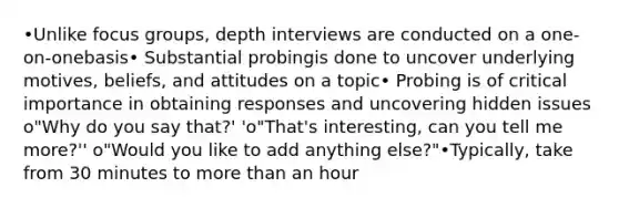 •Unlike focus groups, depth interviews are conducted on a one-on-onebasis• Substantial probingis done to uncover underlying motives, beliefs, and attitudes on a topic• Probing is of critical importance in obtaining responses and uncovering hidden issues o"Why do you say that?' 'o"That's interesting, can you tell me more?'' o"Would you like to add anything else?"•Typically, take from 30 minutes to more than an hour