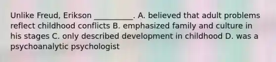 Unlike Freud, Erikson __________. A. believed that adult problems reflect childhood conflicts B. emphasized family and culture in his stages C. only described development in childhood D. was a psychoanalytic psychologist