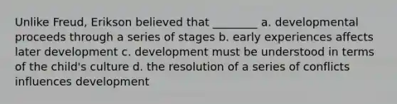 Unlike Freud, Erikson believed that ________ a. developmental proceeds through a series of stages b. early experiences affects later development c. development must be understood in terms of the child's culture d. the resolution of a series of conflicts influences development