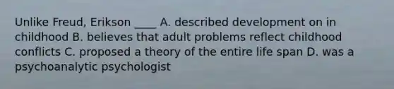 Unlike Freud, Erikson ____ A. described development on in childhood B. believes that adult problems reflect childhood conflicts C. proposed a theory of the entire life span D. was a psychoanalytic psychologist