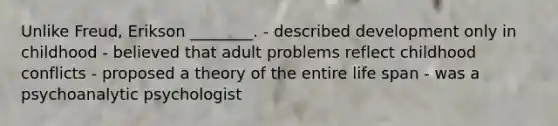 Unlike Freud, Erikson ________. - described development only in childhood - believed that adult problems reflect childhood conflicts - proposed a theory of the entire life span - was a psychoanalytic psychologist