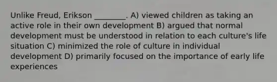 Unlike Freud, Erikson ________. A) viewed children as taking an active role in their own development B) argued that normal development must be understood in relation to each culture's life situation C) minimized the role of culture in individual development D) primarily focused on the importance of early life experiences