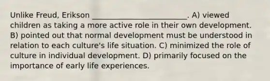 Unlike Freud, Erikson _________________________. A) viewed children as taking a more active role in their own development. B) pointed out that normal development must be understood in relation to each culture's life situation. C) minimized the role of culture in individual development. D) primarily focused on the importance of early life experiences.