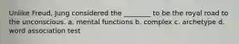 Unlike Freud, Jung considered the ________ to be the royal road to the unconscious. a. mental functions b. complex c. archetype d. word association test