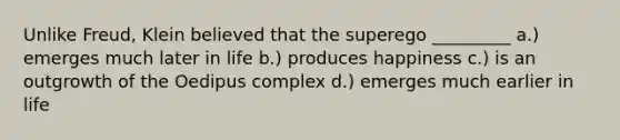 Unlike Freud, Klein believed that the superego _________ a.) emerges much later in life b.) produces happiness c.) is an outgrowth of the Oedipus complex d.) emerges much earlier in life