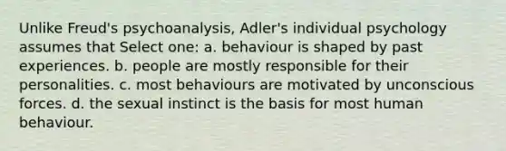 Unlike Freud's psychoanalysis, Adler's individual psychology assumes that Select one: a. behaviour is shaped by past experiences. b. people are mostly responsible for their personalities. c. most behaviours are motivated by unconscious forces. d. the sexual instinct is the basis for most human behaviour.