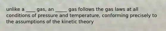 unlike a ____ gas, an _____ gas follows the gas laws at all conditions of pressure and temperature, conforming precisely to the assumptions of the kinetic theory