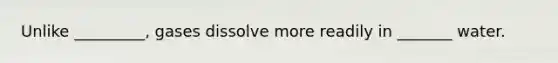 Unlike _________, gases dissolve more readily in _______ water.