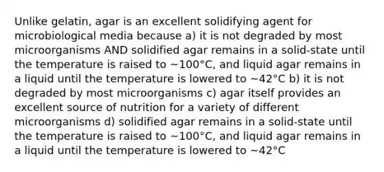 Unlike gelatin, agar is an excellent solidifying agent for microbiological media because a) it is not degraded by most microorganisms AND solidified agar remains in a solid-state until the temperature is raised to ~100°C, and liquid agar remains in a liquid until the temperature is lowered to ~42°C b) it is not degraded by most microorganisms c) agar itself provides an excellent source of nutrition for a variety of different microorganisms d) solidified agar remains in a solid-state until the temperature is raised to ~100°C, and liquid agar remains in a liquid until the temperature is lowered to ~42°C