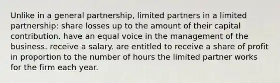 Unlike in a general partnership, limited partners in a limited partnership: share losses up to the amount of their capital contribution. have an equal voice in the management of the business. receive a salary. are entitled to receive a share of profit in proportion to the number of hours the limited partner works for the firm each year.