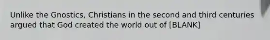 Unlike the Gnostics, Christians in the second and third centuries argued that God created the world out of [BLANK]