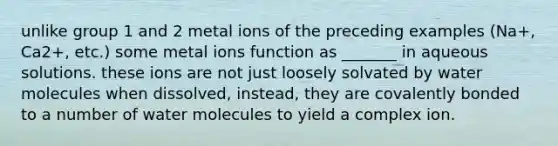 unlike group 1 and 2 metal ions of the preceding examples (Na+, Ca2+, etc.) some metal ions function as _______ in aqueous solutions. these ions are not just loosely solvated by water molecules when dissolved, instead, they are covalently bonded to a number of water molecules to yield a complex ion.