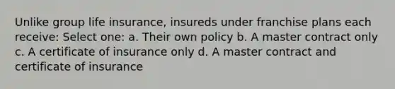 Unlike group life insurance, insureds under franchise plans each receive: Select one: a. Their own policy b. A master contract only c. A certificate of insurance only d. A master contract and certificate of insurance