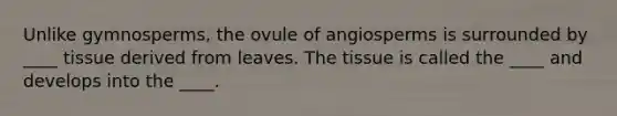 Unlike gymnosperms, the ovule of angiosperms is surrounded by ____ tissue derived from leaves. The tissue is called the ____ and develops into the ____.