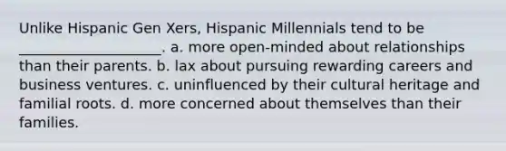 Unlike Hispanic Gen Xers, Hispanic Millennials tend to be ____________________. a. more open-minded about relationships than their parents. b. lax about pursuing rewarding careers and business ventures. c. uninfluenced by their cultural heritage and familial roots. d. more concerned about themselves than their families.