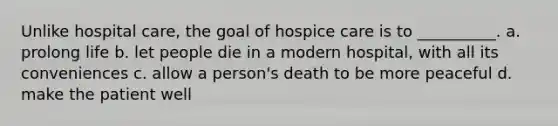 Unlike hospital care, the goal of hospice care is to __________. a. prolong life b. let people die in a modern hospital, with all its conveniences c. allow a person's death to be more peaceful d. make the patient well