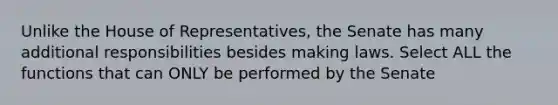 Unlike the House of Representatives, the Senate has many additional responsibilities besides making laws. Select ALL the functions that can ONLY be performed by the Senate