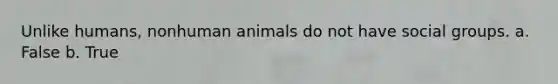 Unlike humans, nonhuman animals do not have social groups. a. False b. True