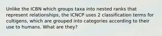 Unlike the ICBN which groups taxa into nested ranks that represent relationships, the ICNCP uses 2 classification terms for cultigens, which are grouped into categories according to their use to humans. What are they?