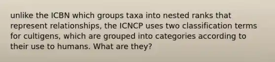 unlike the ICBN which groups taxa into nested ranks that represent relationships, the ICNCP uses two classification terms for cultigens, which are grouped into categories according to their use to humans. What are they?