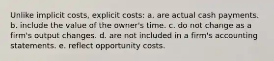 Unlike implicit costs, explicit costs:​ a. are actual cash payments.​ b. include the value of the owner's time.​ c. do not change as a firm's output changes.​ d. are not included in a firm's accounting statements.​ e. reflect opportunity costs.