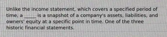 Unlike the income statement, which covers a specified period of time, a _____ is a snapshot of a company's assets, liabilities, and owners' equity at a specific point in time. One of the three historic financial statements.