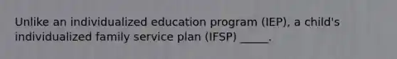 Unlike an individualized education program (IEP), a child's individualized family service plan (IFSP) _____.