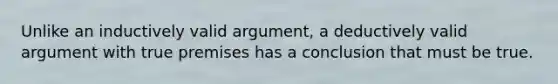 Unlike an inductively valid argument, a deductively valid argument with true premises has a conclusion that must be true.