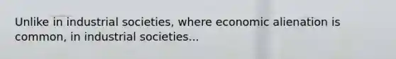 Unlike in industrial societies, where economic alienation is common, in industrial societies...