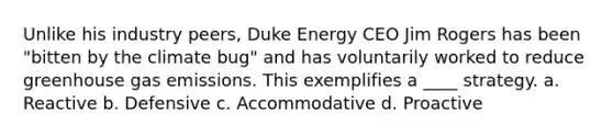 Unlike his industry peers, Duke Energy CEO Jim Rogers has been "bitten by the climate bug" and has voluntarily worked to reduce greenhouse gas emissions. This exemplifies a ____ strategy. a. Reactive b. Defensive c. Accommodative d. Proactive