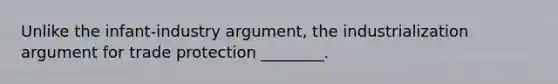 Unlike the infant-industry argument, the industrialization argument for trade protection ________.