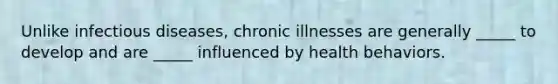 Unlike infectious diseases, chronic illnesses are generally _____ to develop and are _____ influenced by health behaviors.