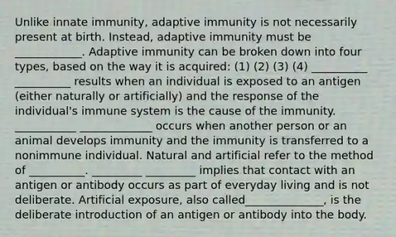 Unlike innate immunity, adaptive immunity is not necessarily present at birth. Instead, adaptive immunity must be ____________. Adaptive immunity can be broken down into four types, based on the way it is acquired: (1) (2) (3) (4) __________ __________ results when an individual is exposed to an antigen (either naturally or artificially) and the response of the individual's immune system is the cause of the immunity. ___________ _____________ occurs when another person or an animal develops immunity and the immunity is transferred to a nonimmune individual. Natural and artificial refer to the method of __________. _________ _________ implies that contact with an antigen or antibody occurs as part of everyday living and is not deliberate. Artificial exposure, also called______________, is the deliberate introduction of an antigen or antibody into the body.