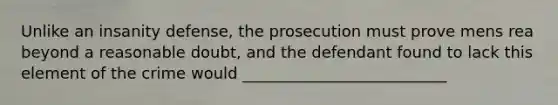 Unlike an insanity defense, the prosecution must prove mens rea beyond a reasonable doubt, and the defendant found to lack this element of the crime would __________________________